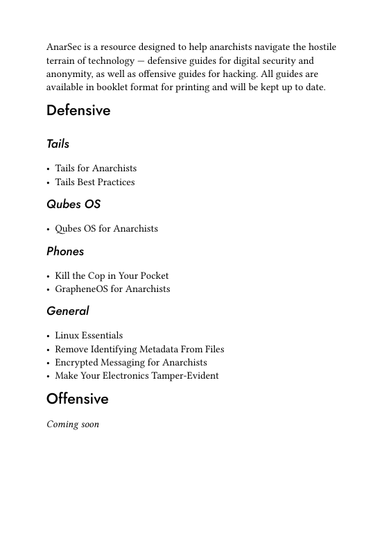 AnarSec is a resource designed to help anarchists navigate the hostile terrain of technology — defensive guides for digital security and anonymity, as well as offensive guides for hacking. All guides are available in booklet format for printing and will be kept up to date.  Defensive  Tails  + Tails for Anarchists + Tails Best Practices  Qubes OS - Qubes OS for Anarchists Phones  + Kill the Cop in Your Pocket + GrapheneOs for Anarchists  General  - Linux Essentials  + Remove Identifying Metadata From Files + Encrypted Messaging for Anarchists  + Make Your Electronics Tamper-Evident  Offensive  Coming soon 